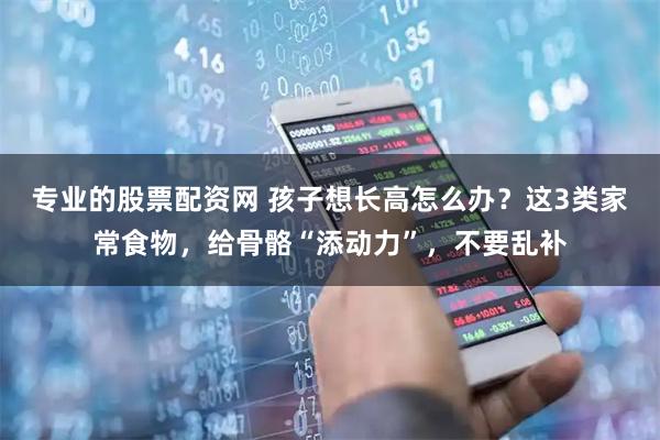 专业的股票配资网 孩子想长高怎么办?这3类家常食物,给骨骼“添动力”,不要乱补