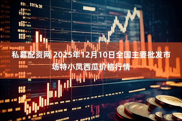 私募配资网 2025年12月10日全国主要批发市场特小凤西瓜价格行情