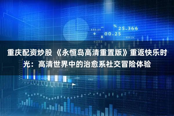 重庆配资炒股 《永恒岛高清重置版》重返快乐时光：高清世界中的治愈系社交冒险体验