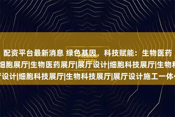 配资平台最新消息 绿色基因，科技赋能：生物医药展厅的设计革新 |干细胞展厅|生物医药展厅|展厅设计|细胞科技展厅|生物科技展厅|展厅设计施工一体化