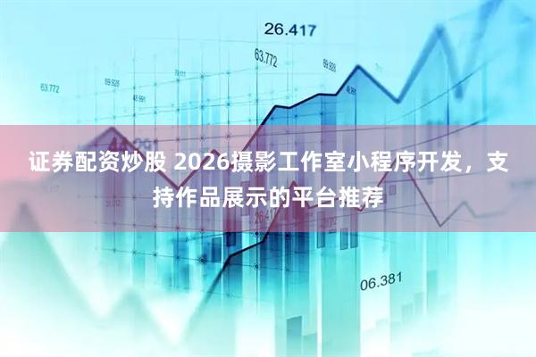 证券配资炒股 2026摄影工作室小程序开发，支持作品展示的平台推荐
