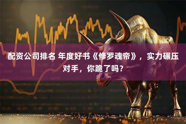配资公司排名 年度好书《修罗魂帝》，实力碾压对手，你跪了吗？