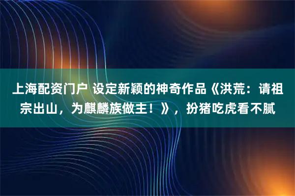 上海配资门户 设定新颖的神奇作品《洪荒：请祖宗出山，为麒麟族做主！》，扮猪吃虎看不腻