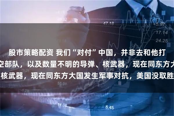 股市策略配资 我们“对付”中国，并非去和他打仗！中国有强大的海陆空部队，以及数量不明的导弹、核武器，现在同东方大国发生军事对抗，美国没取胜把握