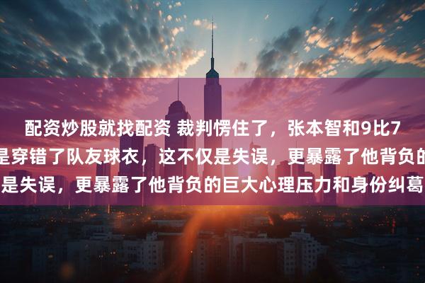 配资炒股就找配资 裁判愣住了，张本智和9比7领先却被叫停，原因竟是穿错了队友球衣，这不仅是失误，更暴露了他背负的巨大心理压力和身份纠葛