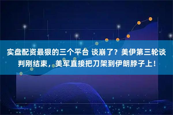 实盘配资最狠的三个平台 谈崩了？美伊第三轮谈判刚结束，美军直接把刀架到伊朗脖子上！
