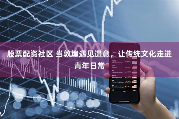 股票配资社区 当敦煌遇见遇意，让传统文化走进青年日常