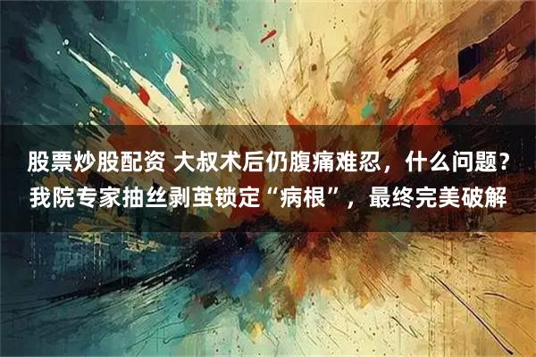 股票炒股配资 大叔术后仍腹痛难忍，什么问题？我院专家抽丝剥茧锁定“病根”，最终完美破解