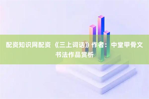 配资知识网配资 《三上词话》作者：中堂甲骨文书法作品赏析