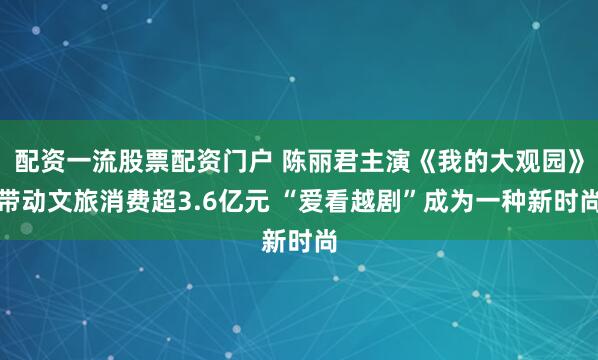 配资一流股票配资门户 陈丽君主演《我的大观园》带动文旅消费超3.6亿元 “爱看越剧”成为一种新时尚