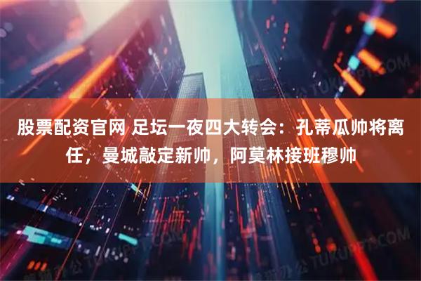 股票配资官网 足坛一夜四大转会：孔蒂瓜帅将离任，曼城敲定新帅，阿莫林接班穆帅