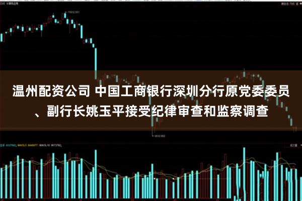 温州配资公司 中国工商银行深圳分行原党委委员、副行长姚玉平接受纪律审查和监察调查