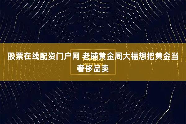 股票在线配资门户网 老铺黄金周大福想把黄金当奢侈品卖