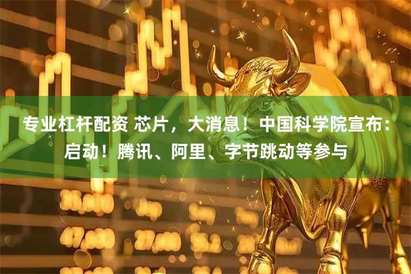 专业杠杆配资 芯片，大消息！中国科学院宣布：启动！腾讯、阿里、字节跳动等参与
