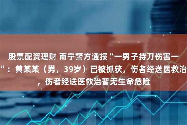 股票配资理财 南宁警方通报“一男子持刀伤害一名女子后逃离”：黄某某（男，39岁）已被抓获，伤者经送医救治暂无生命危险
