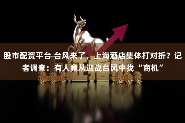 股市配资平台 台风来了，上海酒店集体打对折？记者调查：有人竟从迎战台风中找 “商机”
