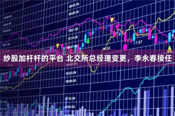 炒股加杆杆的平台 北交所总经理变更，李永春接任