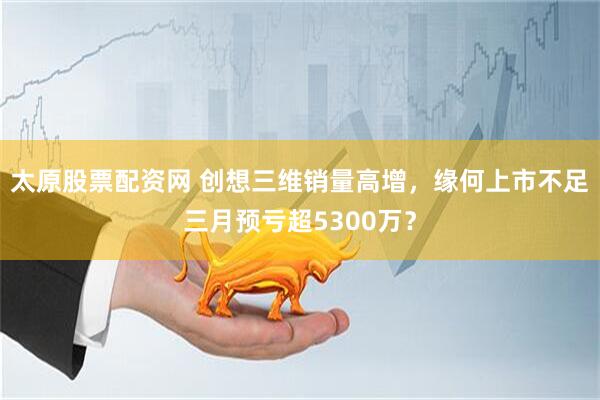 太原股票配资网 创想三维销量高增，缘何上市不足三月预亏超5300万？